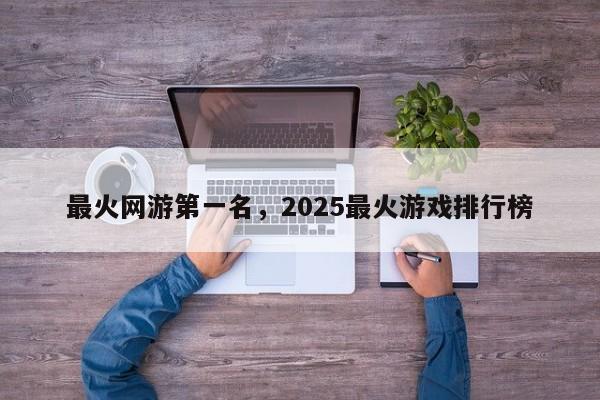 最火网游第一名，2025最火游戏排行榜