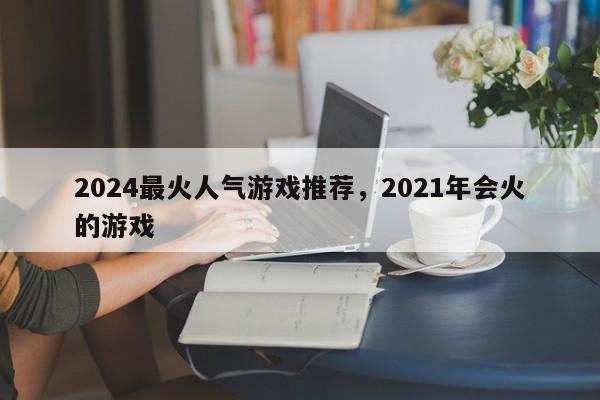 2024最火人气游戏推荐，2021年会火的游戏
